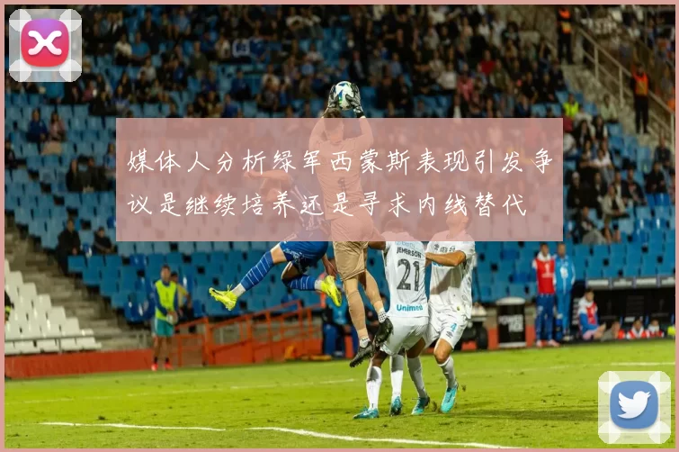 媒体人分析绿军西蒙斯表现引发争议是继续培养还是寻求内线替代