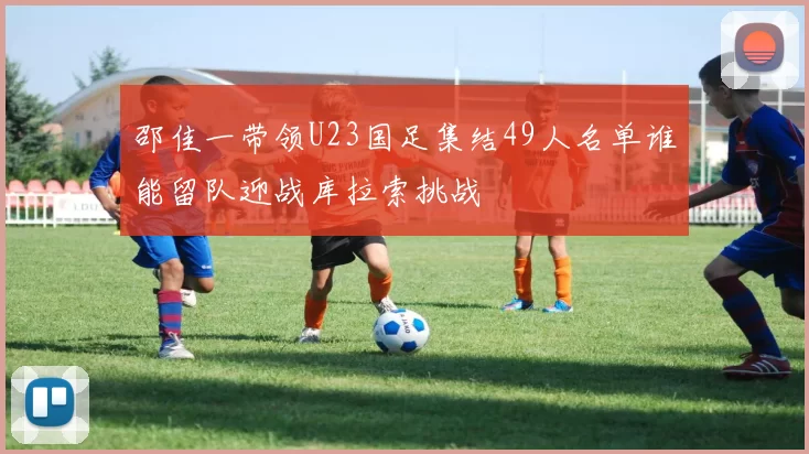 邵佳一带领U23国足集结49人名单谁能留队迎战库拉索挑战