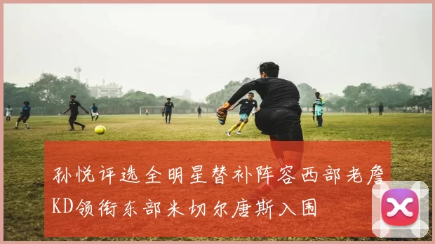 孙悦评选全明星替补阵容西部老詹KD领衔东部米切尔唐斯入围